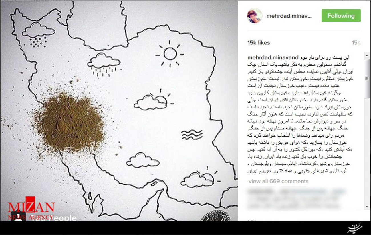 مهرداد میناوند نوشت: اين پست رو براى بار دوم گذاشتم مسئولين محترم به فكر باشيد، یک استان، یک ایران، ولی آقایون نماینده مجلس آینده چشماتونو باز کنید. خوزستان مظلوم نیست، خوزستان ندار نیست، خوزستان عقب مانده نیست، عیب خوزستان نجابت آن است، وگرنه خوزستان نفت دارد، خوزستان کارون دارد، خوزستان گندم دارد، خوزستان آقای ایران است، ولی خوزستان ایراد دارد، خوزستان نجیب است. نجیب است که سالهاست نفس ندارد، نجیب است که هنوز آثار جنگ بر سر و دیوارش بحا مانده. تا امروز بهانه بود. بهانه جنگ، بهانه پس از جنگ. بهانه صدام پس از جنگ. مردم رای می دهند و شماها را انتخاب خواهند کرد که خوزستان را بسازید، که هوای هوایش را داشته باشید، که آبادش کنید، که دین کل کشور را به آن ادا کنید، پس چشمانتان را خوب باز کنید. زنده باد ایران. زنده باد خوزستان، بوشهر، كرمانشاه، ايلام، سيستان وبلوچستان، لرستان و شهرهای جنوبى و همه كشور عزيزم ايران 