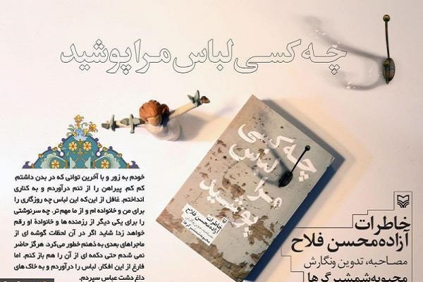 کتاب«چه کسی لباس مرا پوشید»؛روایتگر خاطرات آزاده محسن فلاح به قلم محبوبه شمشیرگرها است کتاب«چه کسی لباس مرا پوشید»؛روایتگر خاطرات آزاده محسن فلاح به قلم محبوبه شمشیرگرها است